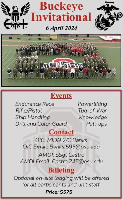 Buckeye Invitational; 6 April 2024. Events: Endurance race, rifle/pistol, ship handling, drill and color guard, powerlifting, tug-of-war- knowledge, pull-ups; Contact: Banks.595@osu.edu; Billeting; Optional on-site lodging will be offered for all participants and unit staff. Price: $575